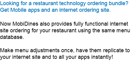 Looking for a restaurant technology ordering bundle?
Get Mobile apps and an internet ordering site. Now MobiDines also provides fully functional internet site ordering for your restaurant using the same menu database. Make menu adjustments once, have them replicate to your internet site and to all your apps instantly!